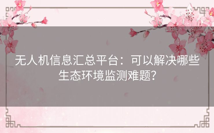 无人机信息汇总平台:可以解决哪些生态环境监测难题? 无人机信息汇总平台:可以解决哪些生态环境监测难题?