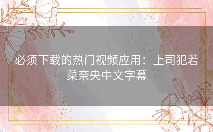 必须下载的热门视频应用:上司犯若菜奈央中文字幕 必须下载的热门视频应用:上司犯若菜奈央中文字幕