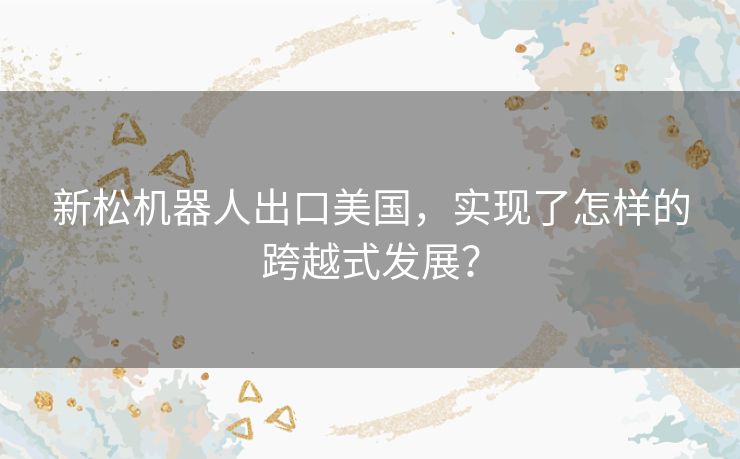 新松机器人出口美国,实现了怎样的跨越式发展? 新松机器人出口美国,实现了怎样的跨越式发展?