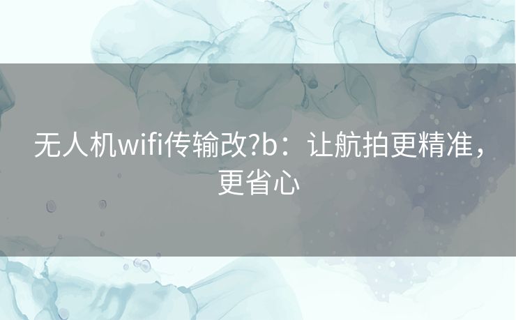 无人机wifi传输改?b:让航拍更精准,更省心 无人机wifi传输改?b:让航拍更精准,更省心
