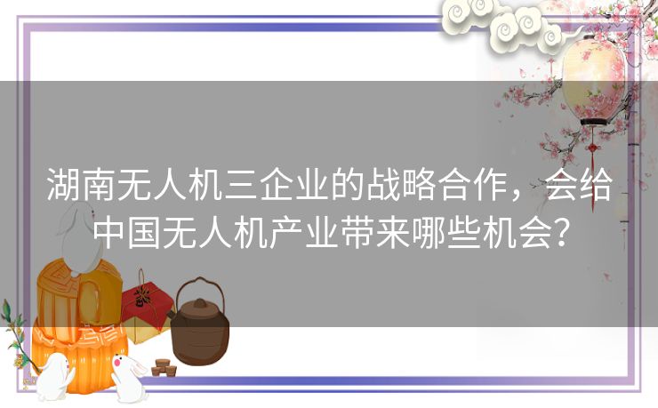 湖南无人机三企业的战略合作,会给中国无人机产业带来哪些机会? 湖南无人机三企业的战略合作,会给中国无人机产业带来哪些机会?