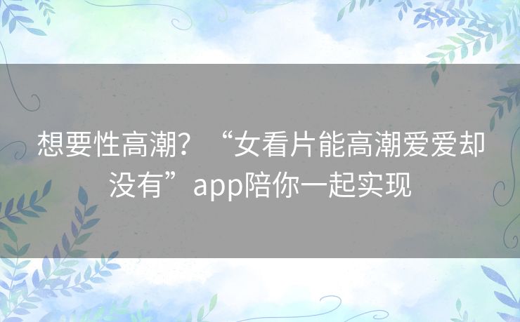 想要性高潮?“女看片能高潮爱爱却没有”app陪你一起实现 想要性高潮?“女看片能高潮爱爱却没有”app陪你一起实现