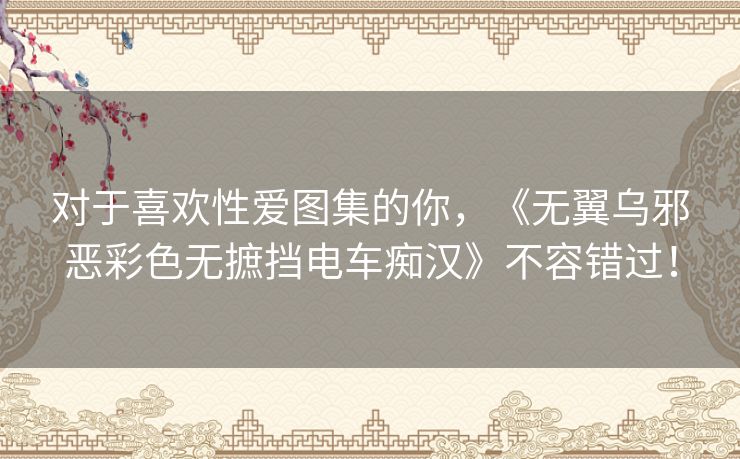 对于喜欢性爱图集的你,《无翼乌邪恶彩色无摭挡电车痴汉》不容错过! 对于喜欢性爱图集的你,《无翼乌邪恶彩色无摭挡电车痴汉》不容错过!