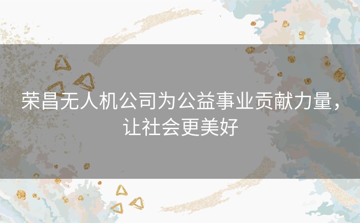 荣昌无人机公司为公益事业贡献力量,让社会更美好 荣昌无人机公司为公益事业贡献力量,让社会更美好