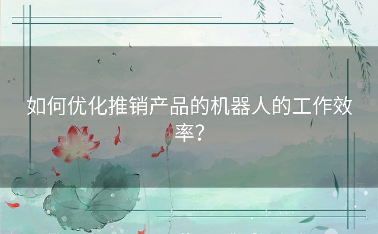如何优化推销产品的机器人的工作效率? 如何优化推销产品的机器人的工作效率?