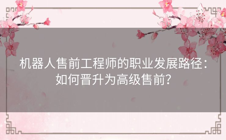 机器人售前工程师的职业发展路径:如何晋升为高级售前? 机器人售前工程师的职业发展路径:如何晋升为高级售前?