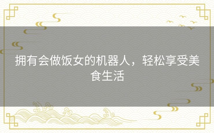 拥有会做饭女的机器人,轻松享受美食生活 拥有会做饭女的机器人,轻松享受美食生活