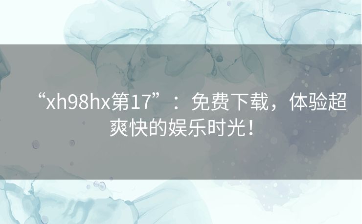 “xh98hx第17”:免费下载,体验超爽快的娱乐时光! “xh98hx第17”:免费下载,体验超爽快的娱乐时光!
