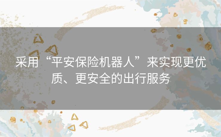 采用“平安保险机器人”来实现更优质、更安全的出行服务