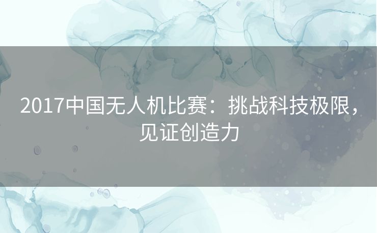 2017中国无人机比赛:挑战科技极限,见证创造力 2017中国无人机比赛:挑战科技极限,见证创造力