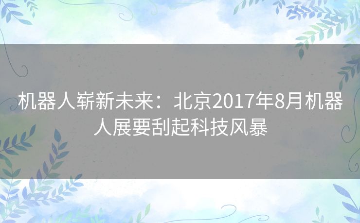 机器人崭新未来:北京2017年8月机器人展要刮起科技风暴 机器人崭新未来:北京2017年8月机器人展要刮起科技风暴
