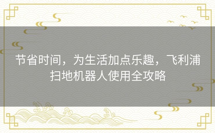 节省时间,为生活加点乐趣,飞利浦扫地机器人使用全攻略 节省时间,为生活加点乐趣,飞利浦扫地机器人使用全攻略