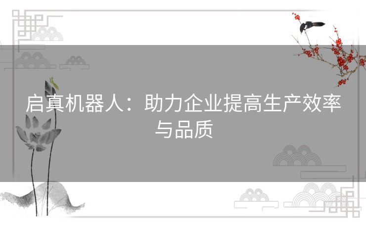 启真机器人:助力企业提高生产效率与品质 启真机器人:助力企业提高生产效率与品质