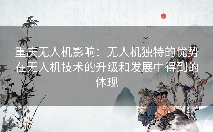 重庆无人机影响:无人机独特的优势在无人机技术的升级和发展中得到的体现 重庆无人机影响:无人机独特的优势在无人机技术的升级和发展中得到的体现