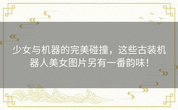 少女与机器的完美碰撞,这些古装机器人美女图片另有一番韵味! 少女与机器的完美碰撞,这些古装机器人美女图片另有一番韵味!