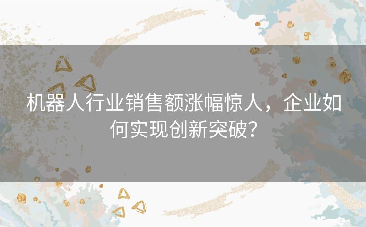 机器人行业销售额涨幅惊人,企业如何实现创新突破? 机器人行业销售额涨幅惊人,企业如何实现创新突破?