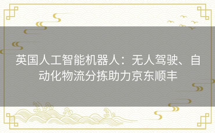 英国人工智能机器人:无人驾驶、自动化物流分拣助力京东顺丰 英国人工智能机器人:无人驾驶、自动化物流分拣助力京东顺丰