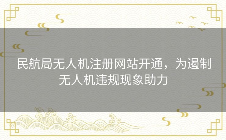 民航局无人机注册网站开通，为遏制无人机违规现象助力