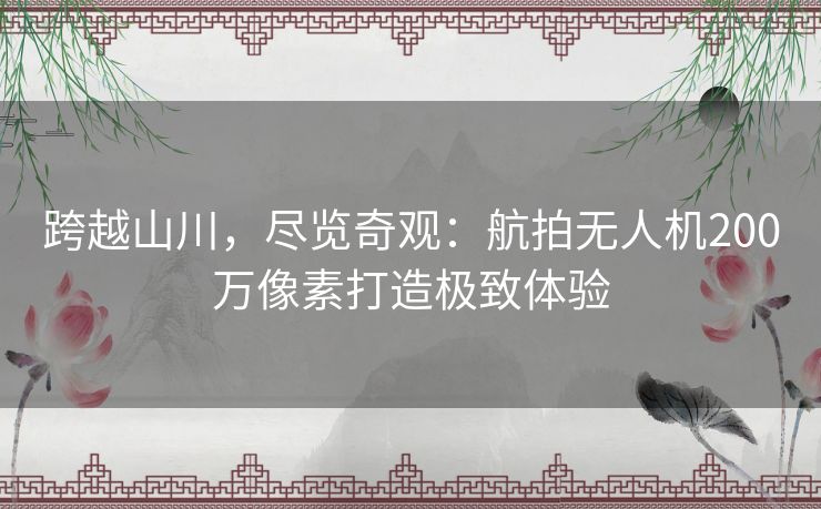 跨越山川,尽览奇观:航拍无人机200万像素打造极致体验 跨越山川,尽览奇观:航拍无人机200万像素打造极致体验