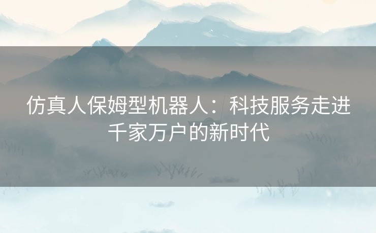 仿真人保姆型机器人:科技服务走进千家万户的新时代 仿真人保姆型机器人:科技服务走进千家万户的新时代