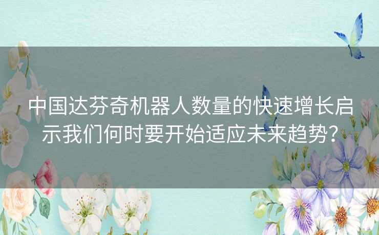 中国达芬奇机器人数量的快速增长启示我们何时要开始适应未来趋势? 中国达芬奇机器人数量的快速增长启示我们何时要开始适应未来趋势?