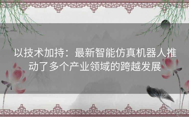 以技术加持:最新智能仿真机器人推动了多个产业领域的跨越发展 以技术加持:最新智能仿真机器人推动了多个产业领域的跨越发展