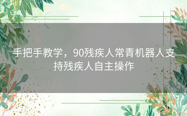手把手教学，90残疾人常青机器人支持残疾人自主操作