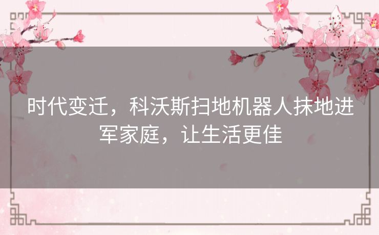 时代变迁,科沃斯扫地机器人抹地进军家庭,让生活更佳 时代变迁,科沃斯扫地机器人抹地进军家庭,让生活更佳