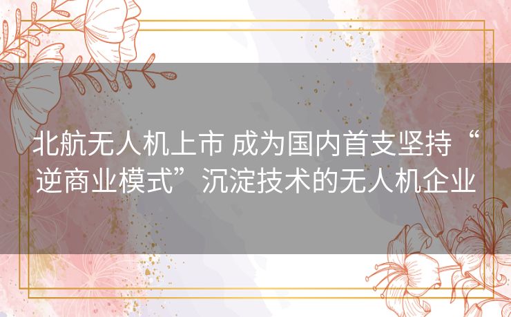 北航无人机上市 成为国内首支坚持“逆商业模式”沉淀技术的无人机企业 北航无人机上市 成为国内首支坚持“逆商业模式”沉淀技术的无人机企业