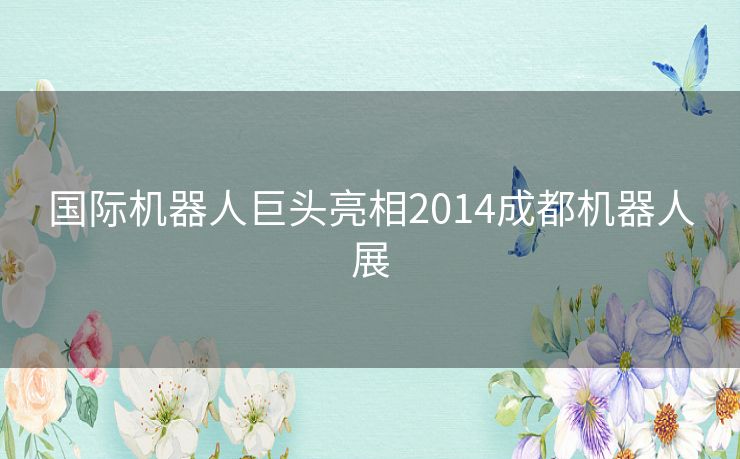 国际机器人巨头亮相2014成都机器人展 国际机器人巨头亮相2014成都机器人展