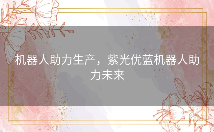 机器人助力生产,紫光优蓝机器人助力未来 机器人助力生产,紫光优蓝机器人助力未来