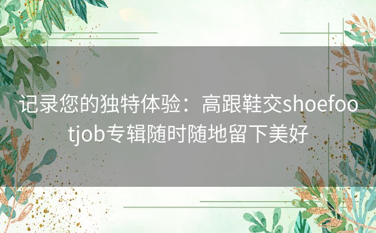 记录您的独特体验:高跟鞋交shoefootjob专辑随时随地留下美好 记录您的独特体验:高跟鞋交shoefootjob专辑随时随地留下美好