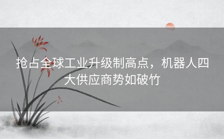 抢占全球工业升级制高点,机器人四大供应商势如破竹 抢占全球工业升级制高点,机器人四大供应商势如破竹