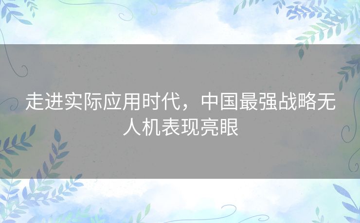 走进实际应用时代,中国最强战略无人机表现亮眼 走进实际应用时代,中国最强战略无人机表现亮眼