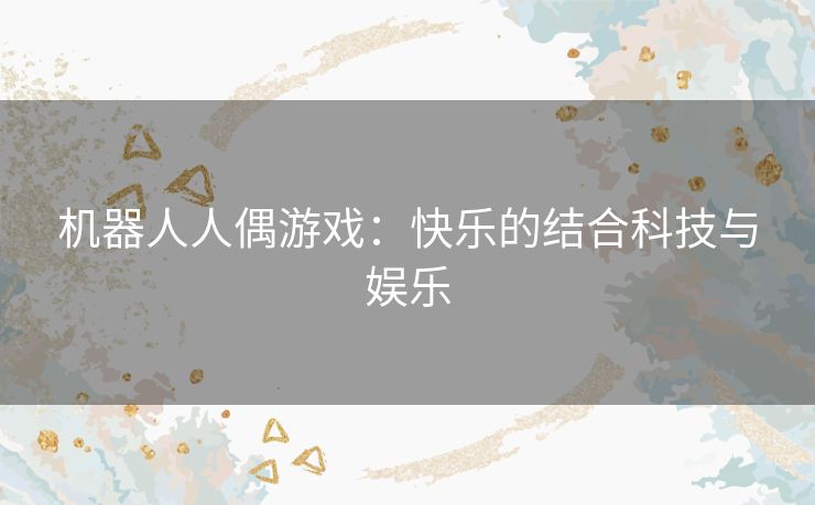 机器人人偶游戏:快乐的结合科技与娱乐 机器人人偶游戏:快乐的结合科技与娱乐