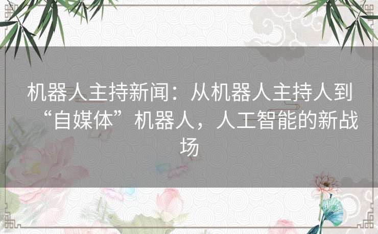 机器人主持新闻:从机器人主持人到“自媒体”机器人,人工智能的新战场 机器人主持新闻:从机器人主持人到“自媒体”机器人,人工智能的新战场