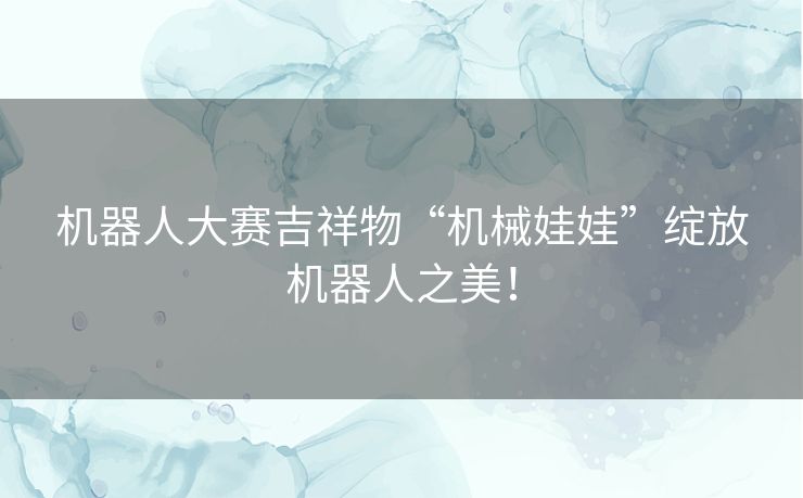 机器人大赛吉祥物“机械娃娃”绽放机器人之美! 机器人大赛吉祥物“机械娃娃”绽放机器人之美!