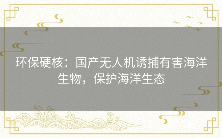 环保硬核:国产无人机诱捕有害海洋生物,保护海洋生态 环保硬核:国产无人机诱捕有害海洋生物,保护海洋生态