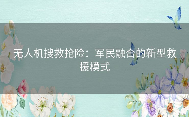 无人机搜救抢险:军民融合的新型救援模式 无人机搜救抢险:军民融合的新型救援模式