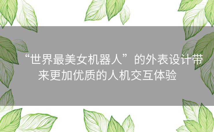 “世界最美女机器人”的外表设计带来更加优质的人机交互体验 “世界最美女机器人”的外表设计带来更加优质的人机交互体验