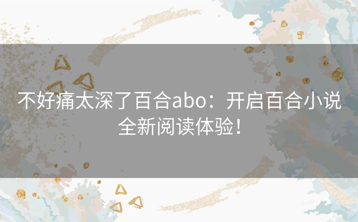 不好痛太深了百合abo:开启百合小说全新阅读体验! 不好痛太深了百合abo:开启百合小说全新阅读体验!