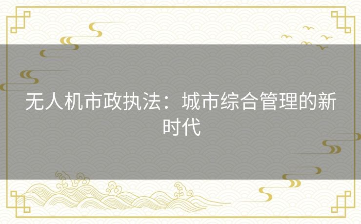 无人机市政执法:城市综合管理的新时代 无人机市政执法:城市综合管理的新时代