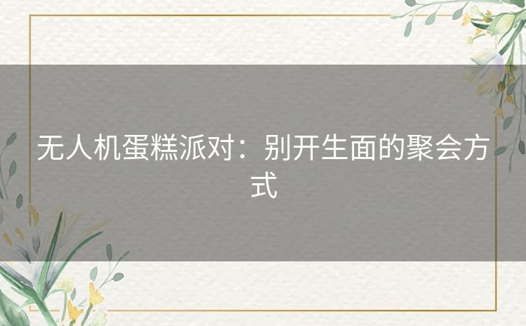 无人机蛋糕派对:别开生面的聚会方式 无人机蛋糕派对:别开生面的聚会方式