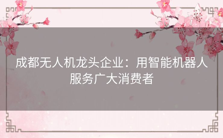 成都无人机龙头企业:用智能机器人服务广大消费者 成都无人机龙头企业:用智能机器人服务广大消费者