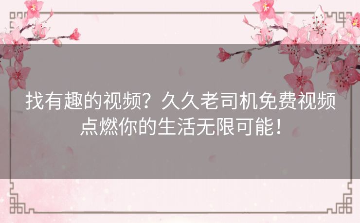 找有趣的视频？久久老司机免费视频点燃你的生活无限可能！