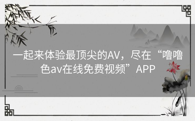 一起来体验最顶尖的AV，尽在“噜噜色av在线免费视频”APP