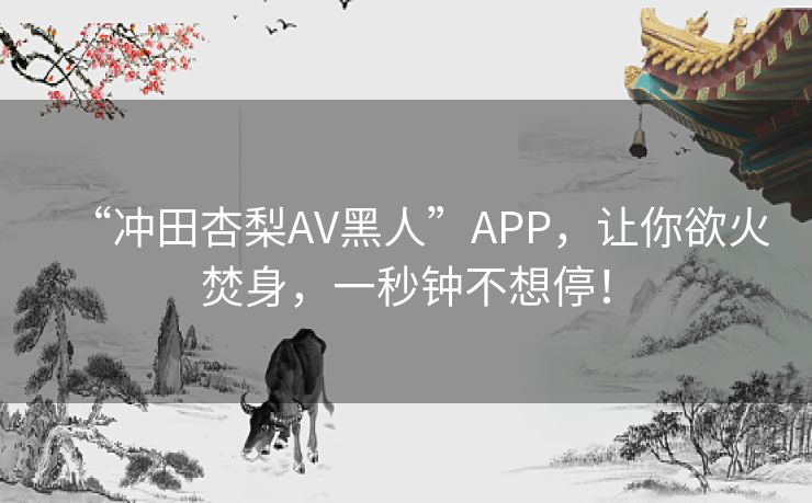 “冲田杏梨AV黑人”APP，让你欲火焚身，一秒钟不想停！