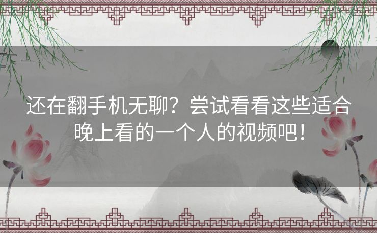 还在翻手机无聊？尝试看看这些适合晚上看的一个人的视频吧！