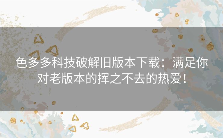 色多多科技破解旧版本下载：满足你对老版本的挥之不去的热爱！
