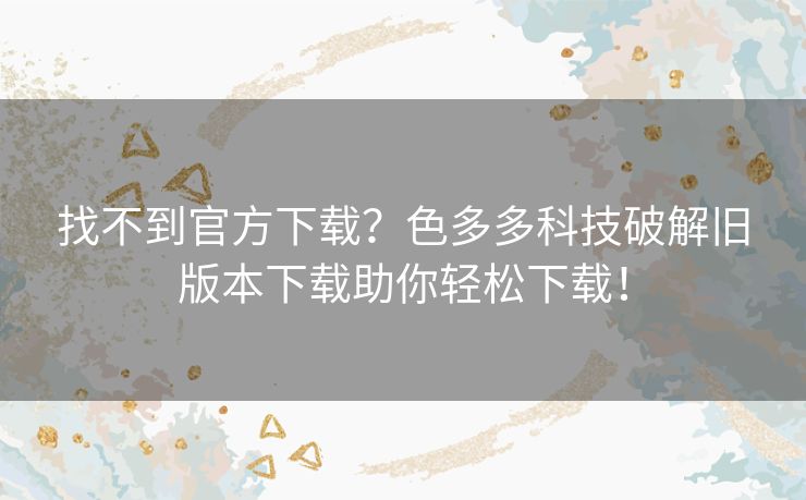找不到官方下载?色多多科技破解旧版本下载助你轻松下载! 找不到官方下载?色多多科技破解旧版本下载助你轻松下载!